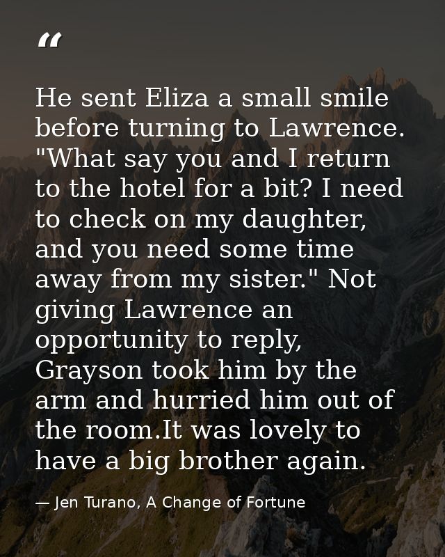 He sent Eliza a small smile before turning to Lawrence. "What say you and I return to the hotel for a bit? I need to che — Jen Turano, A Change of Fortune