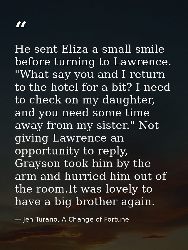 He sent Eliza a small smile before turning to Lawrence. "What say you and I return to the hotel for a bit? I need to che — Jen Turano, A Change of Fortune