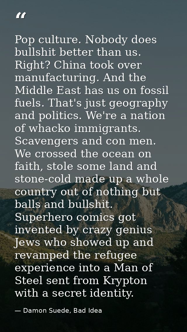 Pop culture. Nobody does bullshit better than us. Right? China took over manufacturing. And the Middle East has us on fo — Damon Suede, Bad Idea