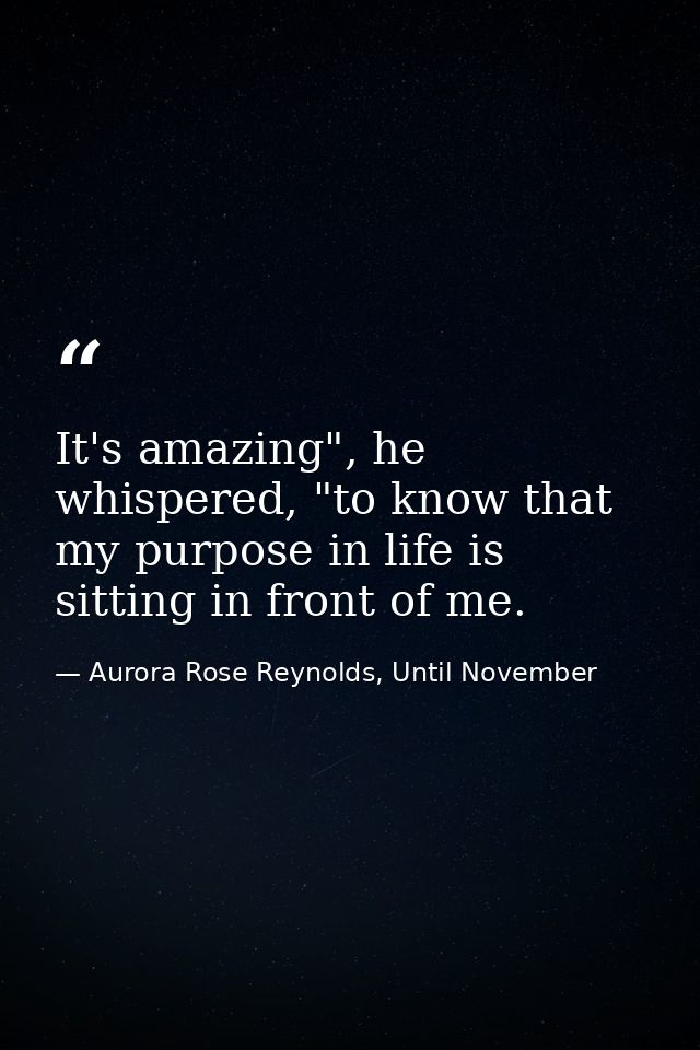 It's amazing", he whispered, "to know that my purpose in life is sitting in front of me. — Aurora Rose Reynolds, Until November