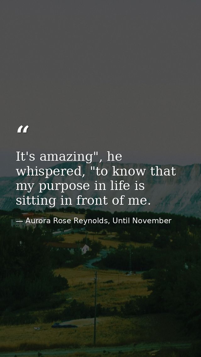 It's amazing", he whispered, "to know that my purpose in life is sitting in front of me. — Aurora Rose Reynolds, Until November