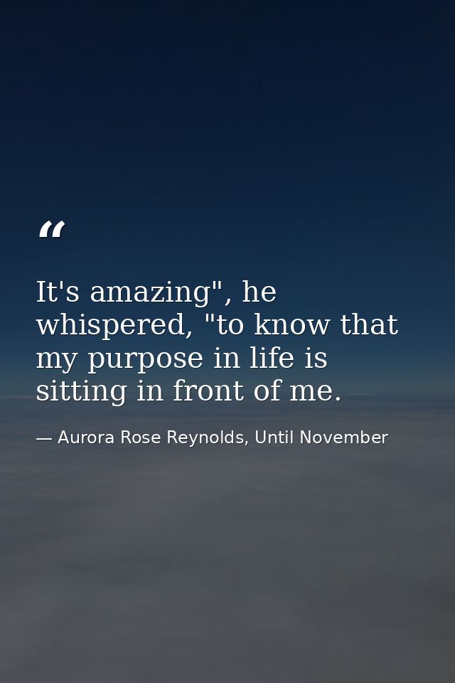 It's amazing", he whispered, "to know that my purpose in life is sitting in front of me. — Aurora Rose Reynolds, Until November