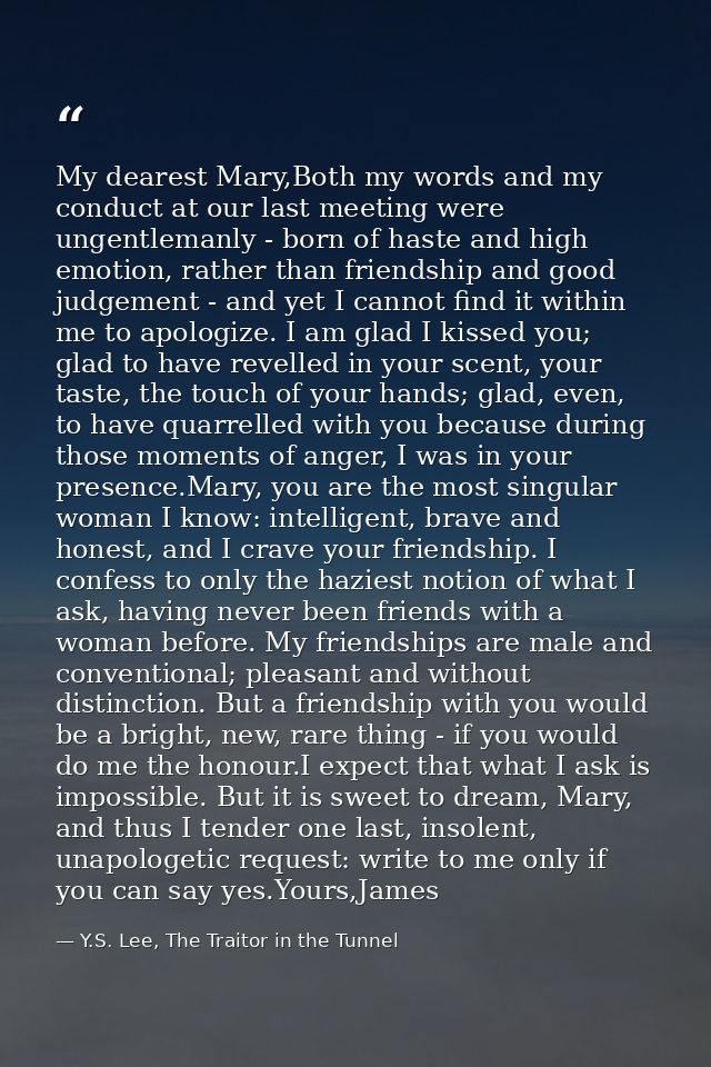 My dearest Mary,Both my words and my conduct at our last meeting were ungentlemanly - born of haste and high emotion, ra — Y.S. Lee, The Traitor in the Tunnel