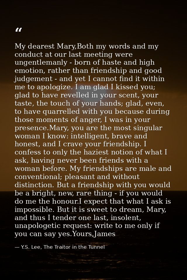 My dearest Mary,Both my words and my conduct at our last meeting were ungentlemanly - born of haste and high emotion, ra — Y.S. Lee, The Traitor in the Tunnel