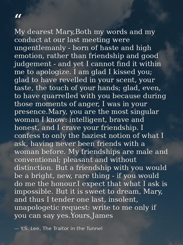 My dearest Mary,Both my words and my conduct at our last meeting were ungentlemanly - born of haste and high emotion, ra — Y.S. Lee, The Traitor in the Tunnel