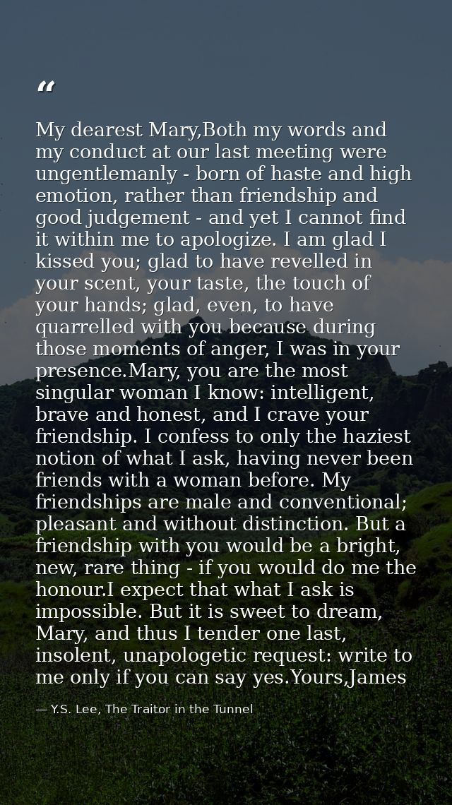 My dearest Mary,Both my words and my conduct at our last meeting were ungentlemanly - born of haste and high emotion, ra — Y.S. Lee, The Traitor in the Tunnel