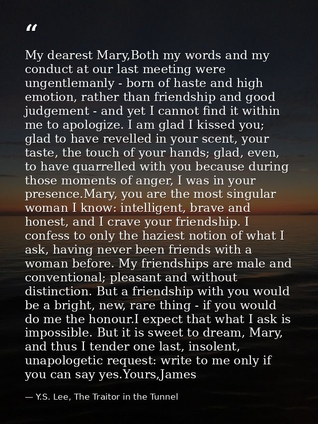 My dearest Mary,Both my words and my conduct at our last meeting were ungentlemanly - born of haste and high emotion, ra — Y.S. Lee, The Traitor in the Tunnel