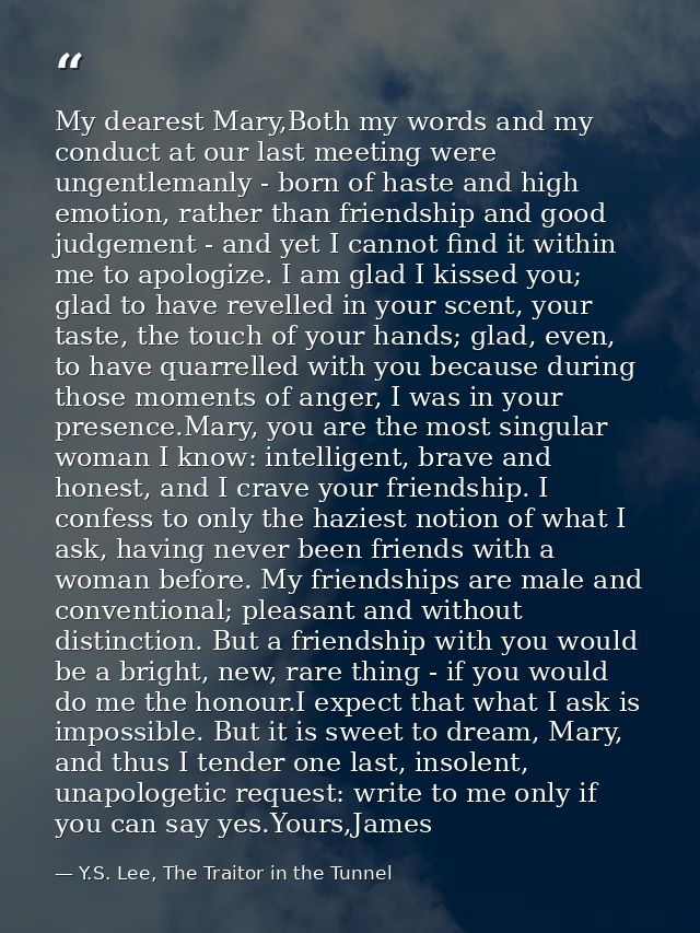 My dearest Mary,Both my words and my conduct at our last meeting were ungentlemanly - born of haste and high emotion, ra — Y.S. Lee, The Traitor in the Tunnel