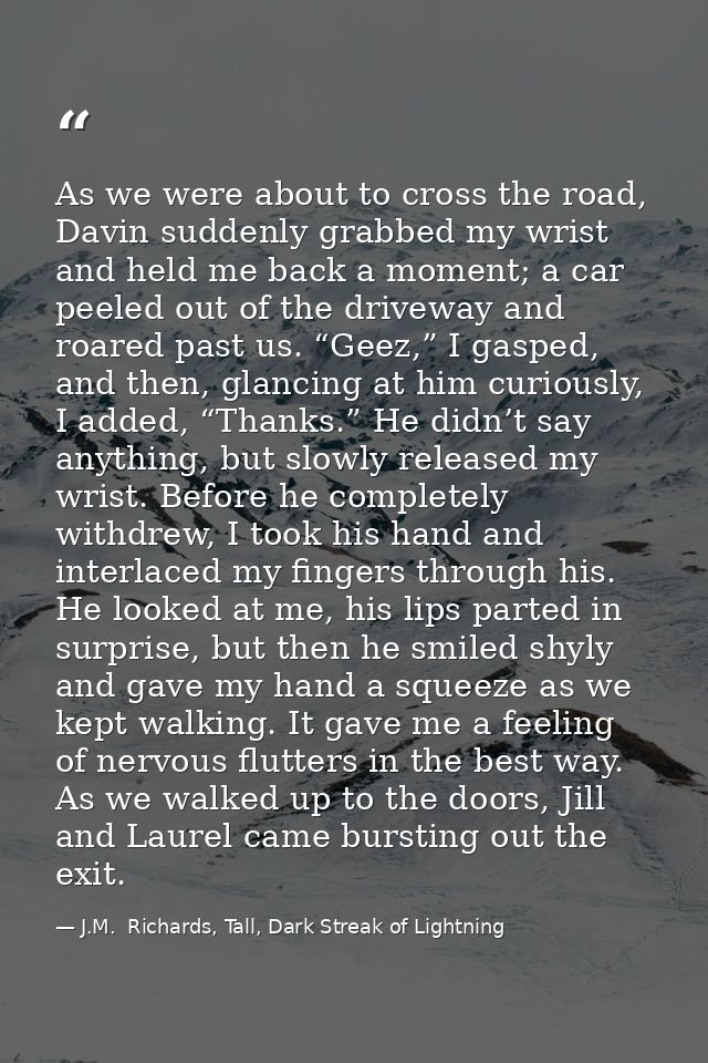 As we were about to cross the road, Davin suddenly grabbed my wrist and held me back a moment; a car peeled out of the d — J.M.  Richards, Tall, Dark Streak of Lightning