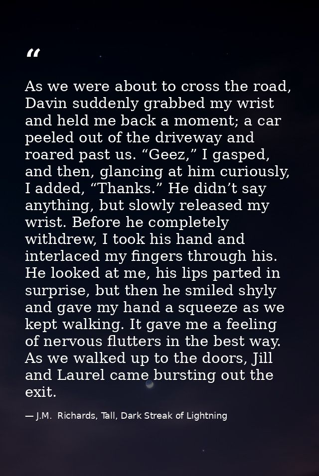 As we were about to cross the road, Davin suddenly grabbed my wrist and held me back a moment; a car peeled out of the d — J.M.  Richards, Tall, Dark Streak of Lightning