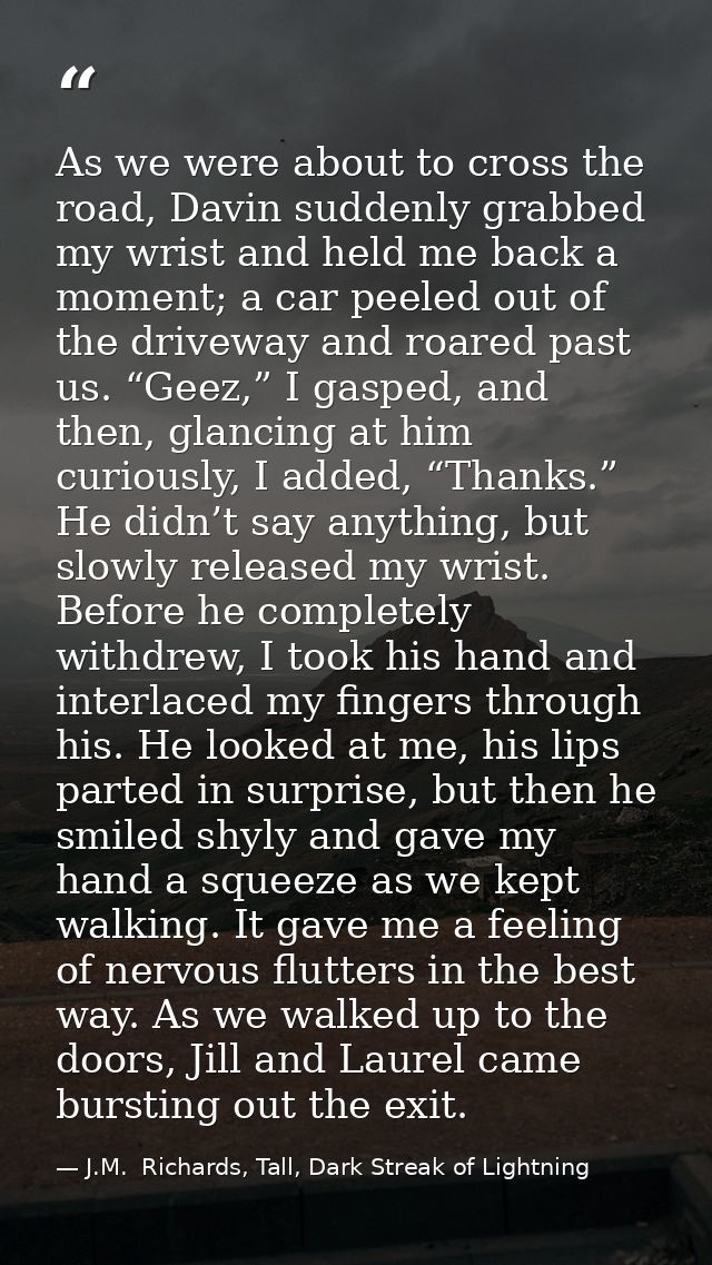 As we were about to cross the road, Davin suddenly grabbed my wrist and held me back a moment; a car peeled out of the d — J.M.  Richards, Tall, Dark Streak of Lightning