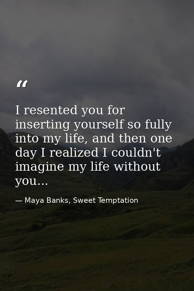 I resented you for inserting yourself so fully into my life, and then one day I realized I couldn't imagine my life with — Maya Banks, Sweet Temptation