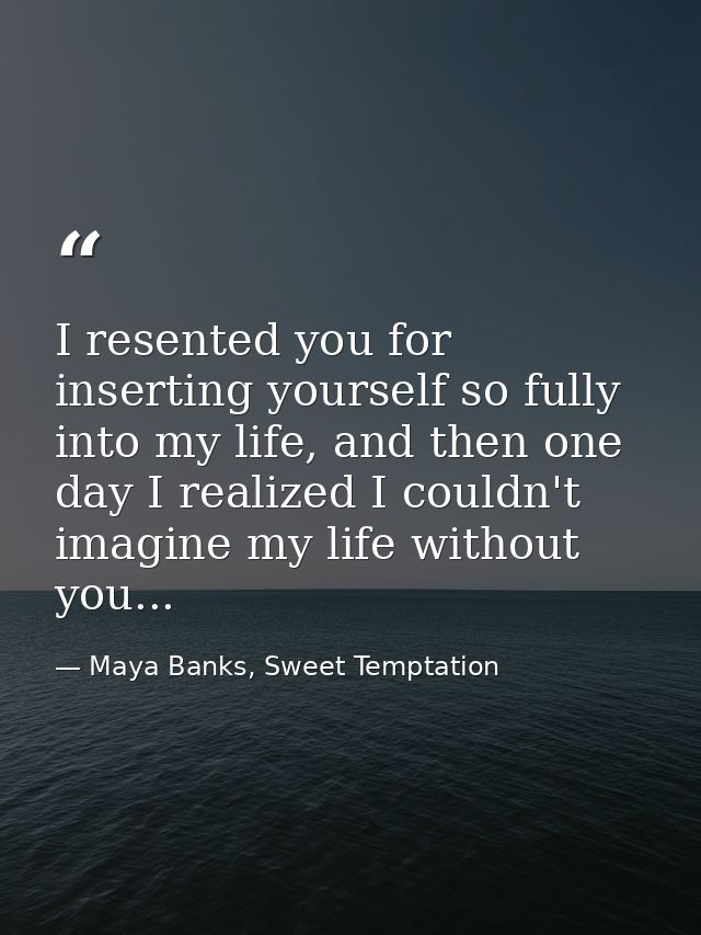 I resented you for inserting yourself so fully into my life, and then one day I realized I couldn't imagine my life with — Maya Banks, Sweet Temptation