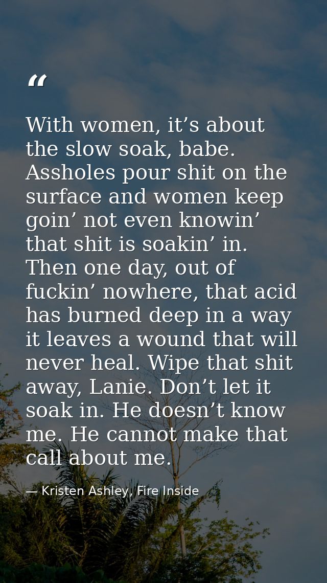 With women, it’s about the slow soak, babe. Assholes pour shit on the surface and women keep goin’ not even knowin’ that — Kristen Ashley, Fire Inside