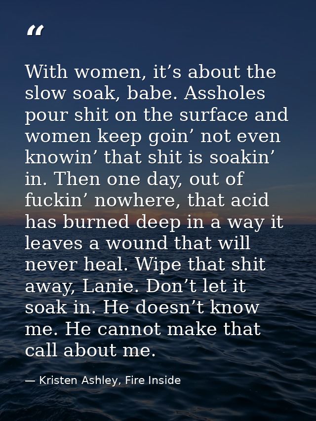 With women, it’s about the slow soak, babe. Assholes pour shit on the surface and women keep goin’ not even knowin’ that — Kristen Ashley, Fire Inside