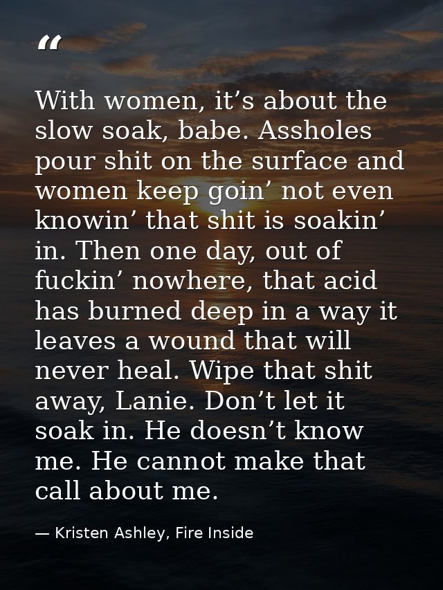 With women, it’s about the slow soak, babe. Assholes pour shit on the surface and women keep goin’ not even knowin’ that — Kristen Ashley, Fire Inside