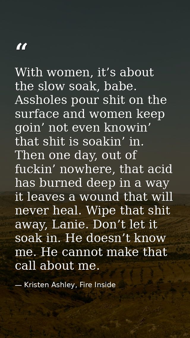 With women, it’s about the slow soak, babe. Assholes pour shit on the surface and women keep goin’ not even knowin’ that — Kristen Ashley, Fire Inside