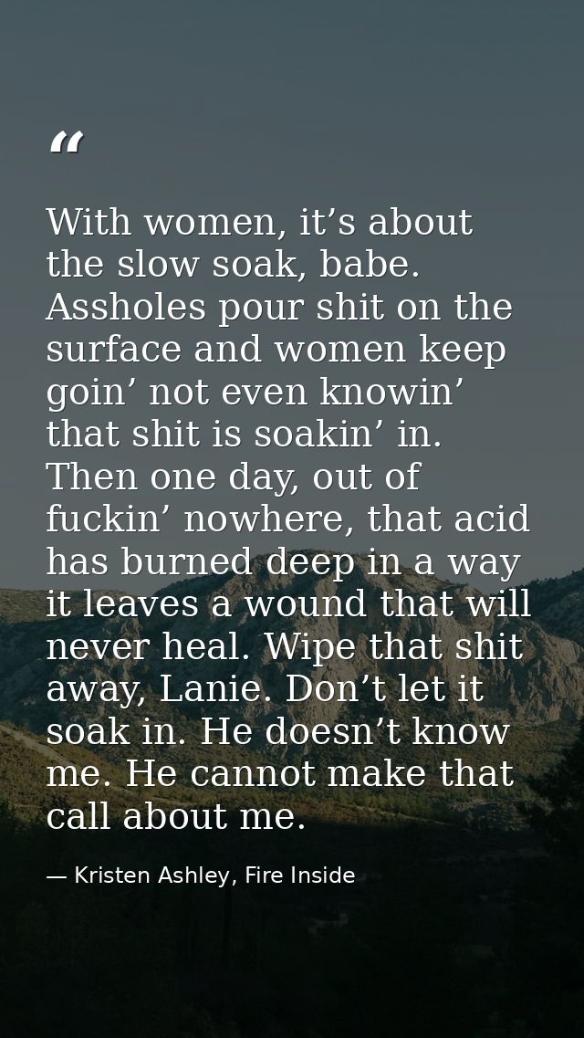 With women, it’s about the slow soak, babe. Assholes pour shit on the surface and women keep goin’ not even knowin’ that — Kristen Ashley, Fire Inside