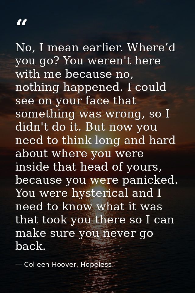No, I mean earlier. Where’d you go? You weren't here with me because no, nothing happened. I could see on your face that — Colleen Hoover, Hopeless
