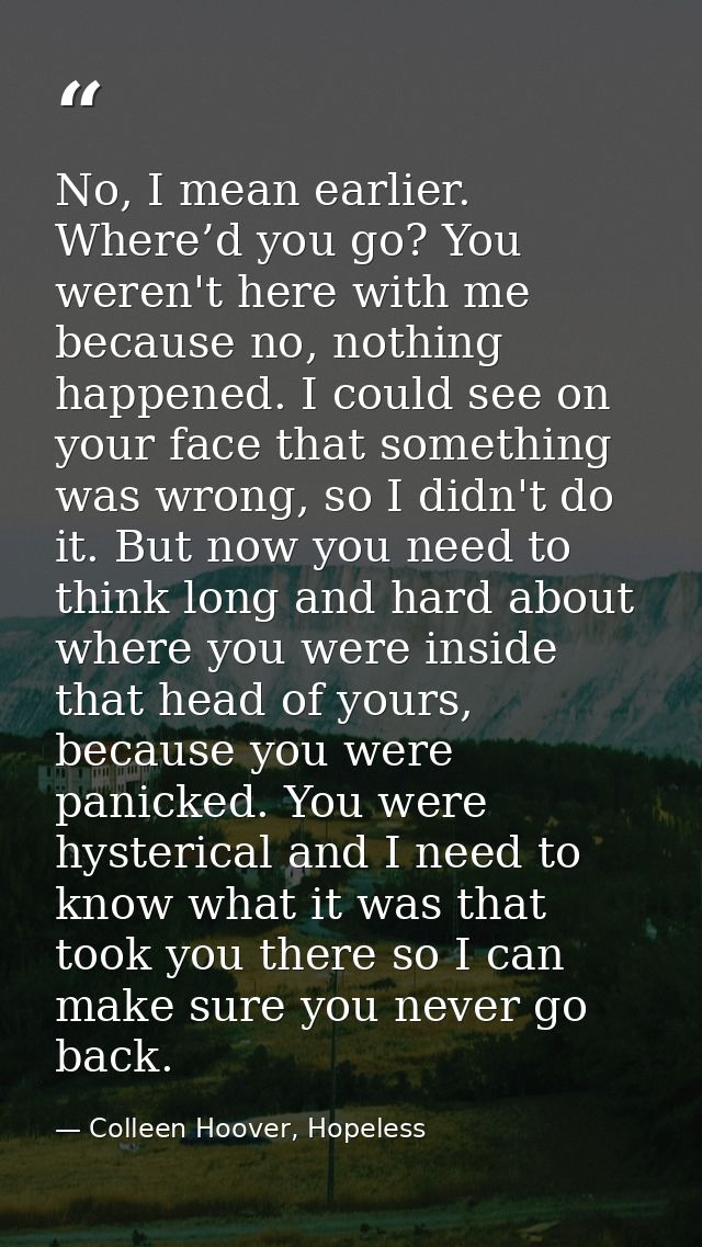 No, I mean earlier. Where’d you go? You weren't here with me because no, nothing happened. I could see on your face that — Colleen Hoover, Hopeless