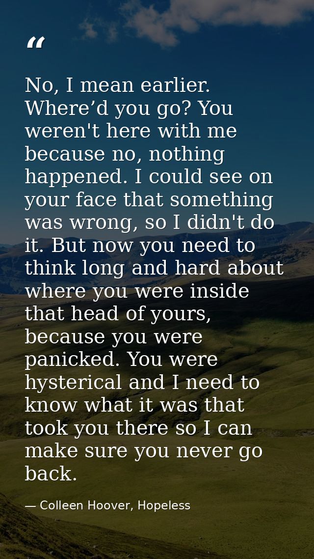 No, I mean earlier. Where’d you go? You weren't here with me because no, nothing happened. I could see on your face that — Colleen Hoover, Hopeless