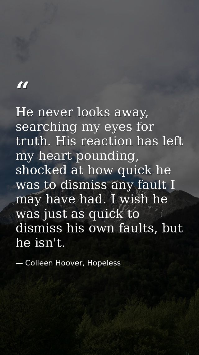 He never looks away, searching my eyes for truth. His reaction has left my heart pounding, shocked at how quick he was t — Colleen Hoover, Hopeless