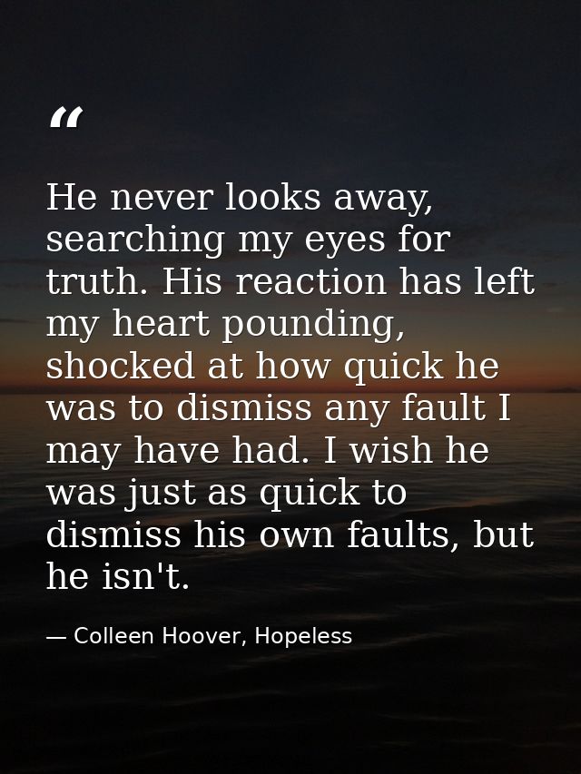 He never looks away, searching my eyes for truth. His reaction has left my heart pounding, shocked at how quick he was t — Colleen Hoover, Hopeless