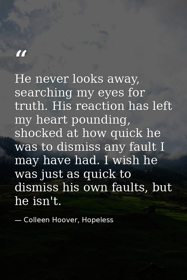 He never looks away, searching my eyes for truth. His reaction has left my heart pounding, shocked at how quick he was t — Colleen Hoover, Hopeless