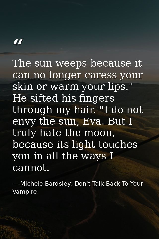 The sun weeps because it can no longer caress your skin or warm your lips." He sifted his fingers through my hair. "I do — Michele Bardsley, Don't Talk Back To Your Vampire