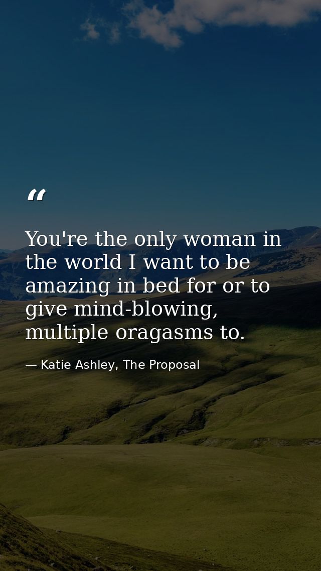 You're the only woman in the world I want to be amazing in bed for or to give mind-blowing, multiple oragasms to. — Katie Ashley, The Proposal