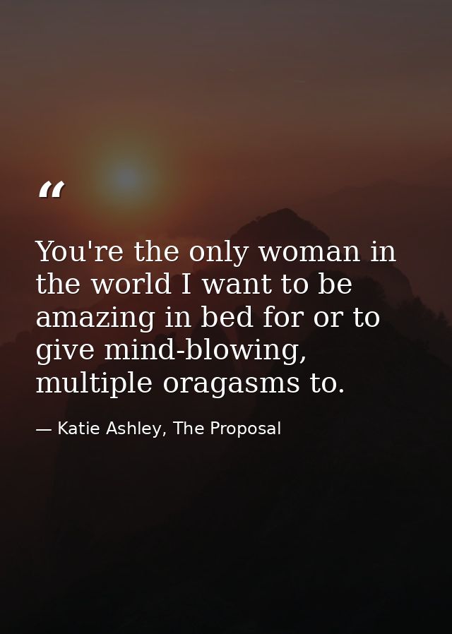 You're the only woman in the world I want to be amazing in bed for or to give mind-blowing, multiple oragasms to. — Katie Ashley, The Proposal