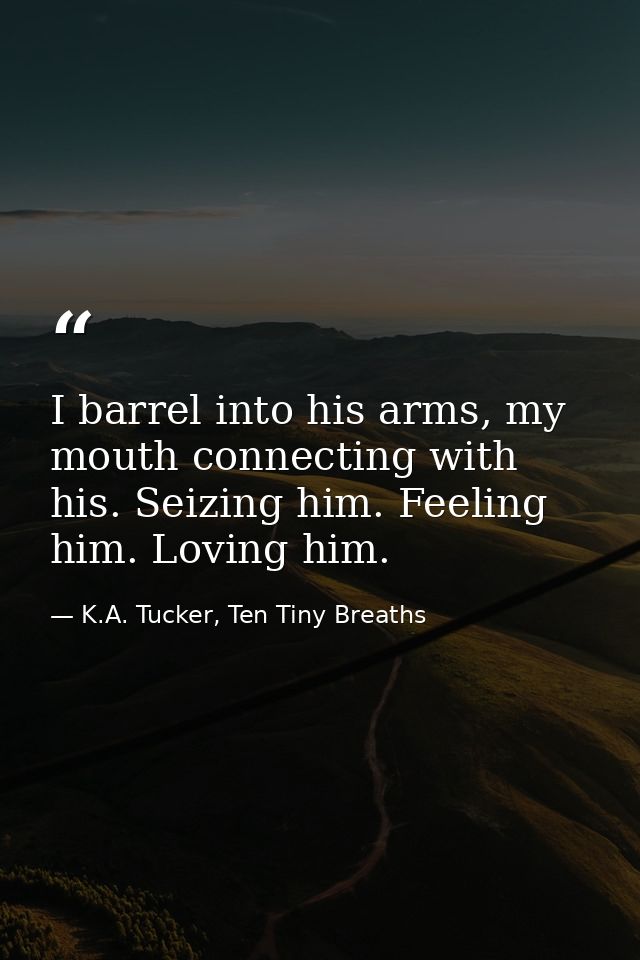 I barrel into his arms, my mouth connecting with his. Seizing him. Feeling him. Loving him. — K.A. Tucker, Ten Tiny Breaths
