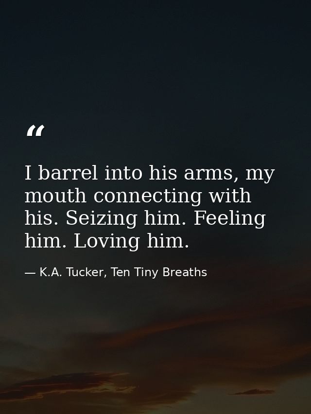 I barrel into his arms, my mouth connecting with his. Seizing him. Feeling him. Loving him. — K.A. Tucker, Ten Tiny Breaths