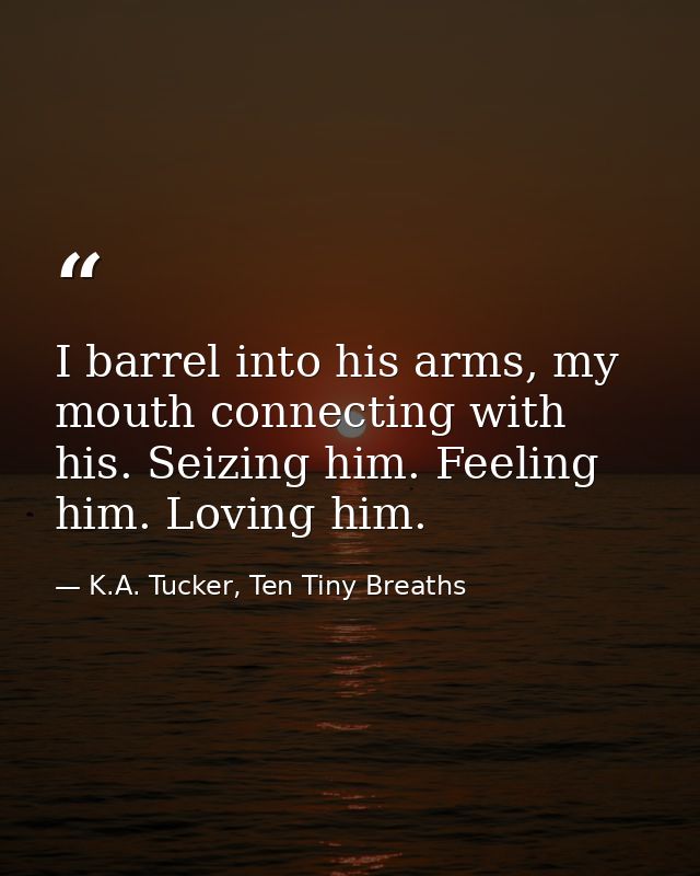 I barrel into his arms, my mouth connecting with his. Seizing him. Feeling him. Loving him. — K.A. Tucker, Ten Tiny Breaths