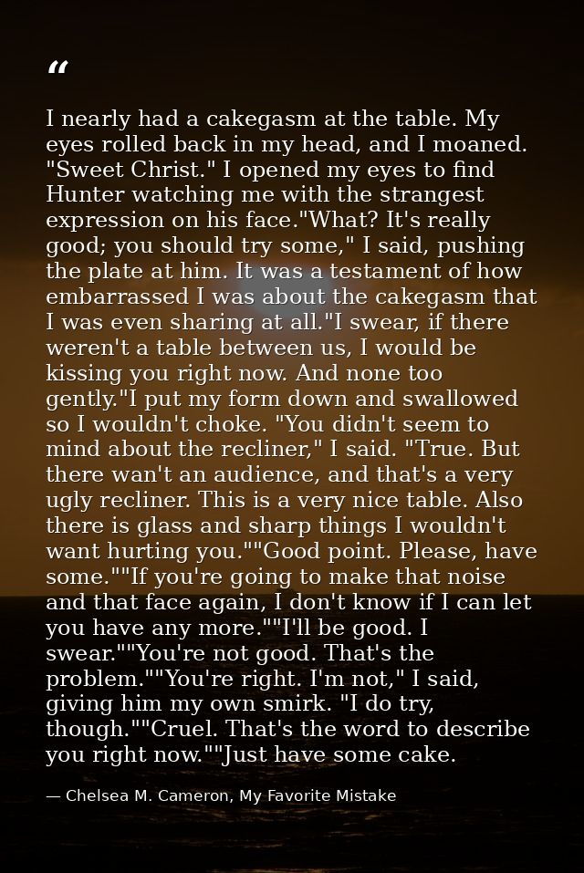 I nearly had a cakegasm at the table. My eyes rolled back in my head, and I moaned. "Sweet Christ." I opened my eyes to  — Chelsea M. Cameron, My Favorite Mistake