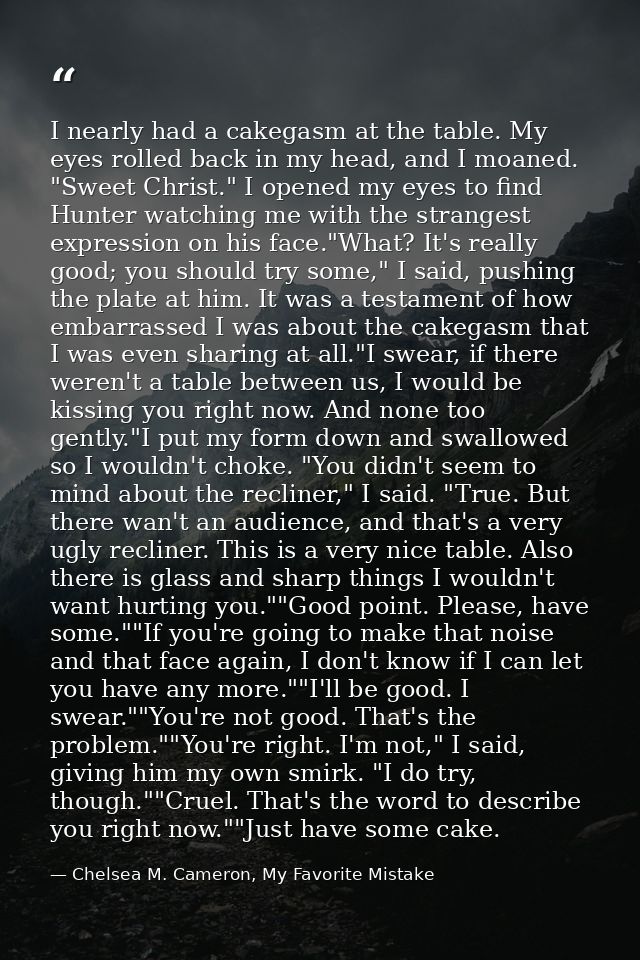 I nearly had a cakegasm at the table. My eyes rolled back in my head, and I moaned. "Sweet Christ." I opened my eyes to  — Chelsea M. Cameron, My Favorite Mistake