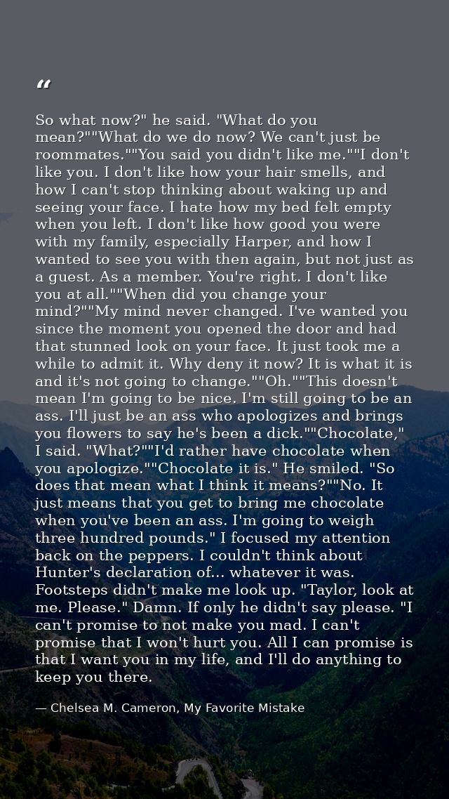 So what now?" he said. "What do you mean?""What do we do now? We can't just be roommates.""You said you didn't like me." — Chelsea M. Cameron, My Favorite Mistake