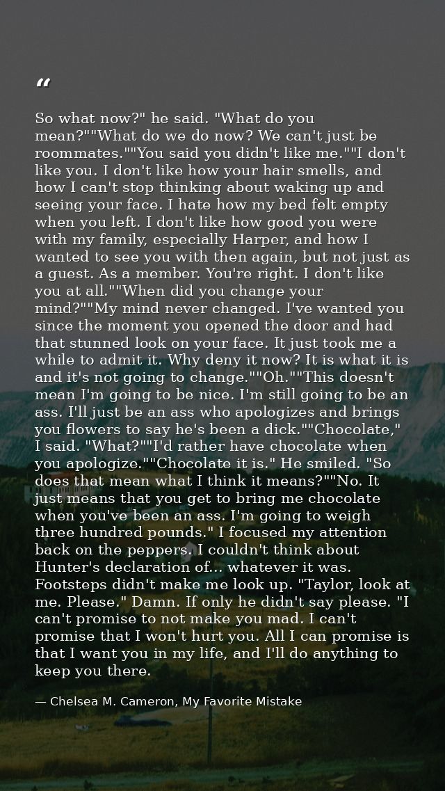 So what now?" he said. "What do you mean?""What do we do now? We can't just be roommates.""You said you didn't like me." — Chelsea M. Cameron, My Favorite Mistake