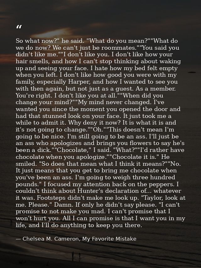 So what now?" he said. "What do you mean?""What do we do now? We can't just be roommates.""You said you didn't like me." — Chelsea M. Cameron, My Favorite Mistake
