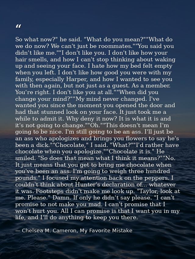 So what now?" he said. "What do you mean?""What do we do now? We can't just be roommates.""You said you didn't like me." — Chelsea M. Cameron, My Favorite Mistake