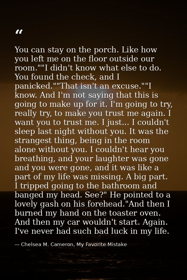 You can stay on the porch. Like how you left me on the floor outside our room.""I didn't know what else to do. You found — Chelsea M. Cameron, My Favorite Mistake