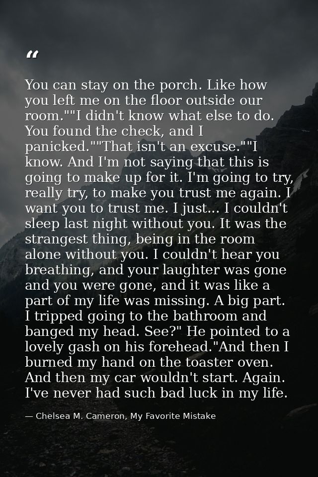 You can stay on the porch. Like how you left me on the floor outside our room.""I didn't know what else to do. You found — Chelsea M. Cameron, My Favorite Mistake