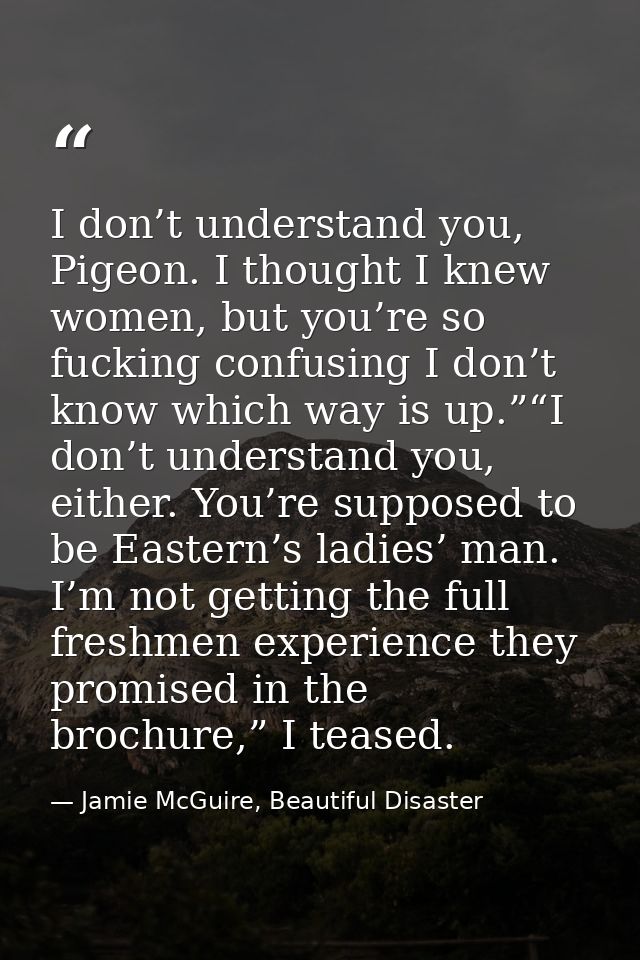 I don’t understand you, Pigeon. I thought I knew women, but you’re so fucking confusing I don’t know which way is up.”“I — Jamie McGuire, Beautiful Disaster