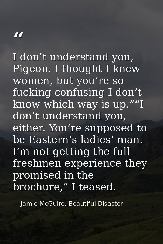 I don’t understand you, Pigeon. I thought I knew women, but you’re so fucking confusing I don’t know which way is up.”“I — Jamie McGuire, Beautiful Disaster