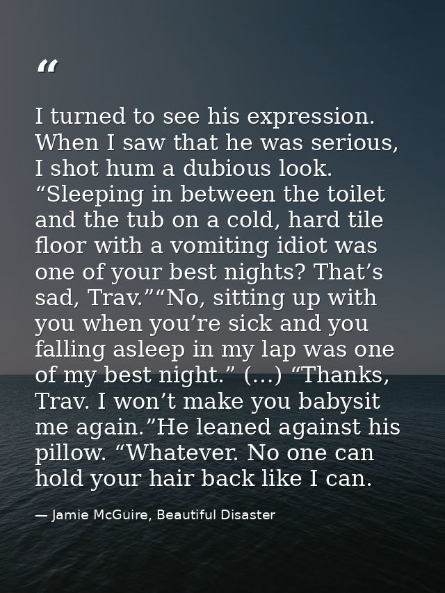 I turned to see his expression. When I saw that he was serious, I shot hum a dubious look. “Sleeping in between the toil — Jamie McGuire, Beautiful Disaster