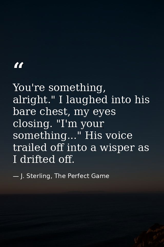 You're something, alright." I laughed into his bare chest, my eyes closing. "I'm your something..." His voice trailed of — J. Sterling, The Perfect Game