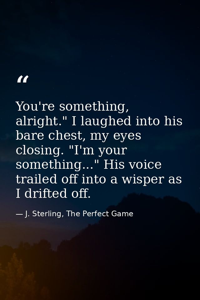 You're something, alright." I laughed into his bare chest, my eyes closing. "I'm your something..." His voice trailed of — J. Sterling, The Perfect Game