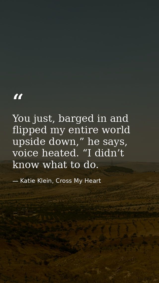 You just, barged in and flipped my entire world upside down,” he says, voice heated. “I didn’t know what to do. — Katie Klein, Cross My Heart