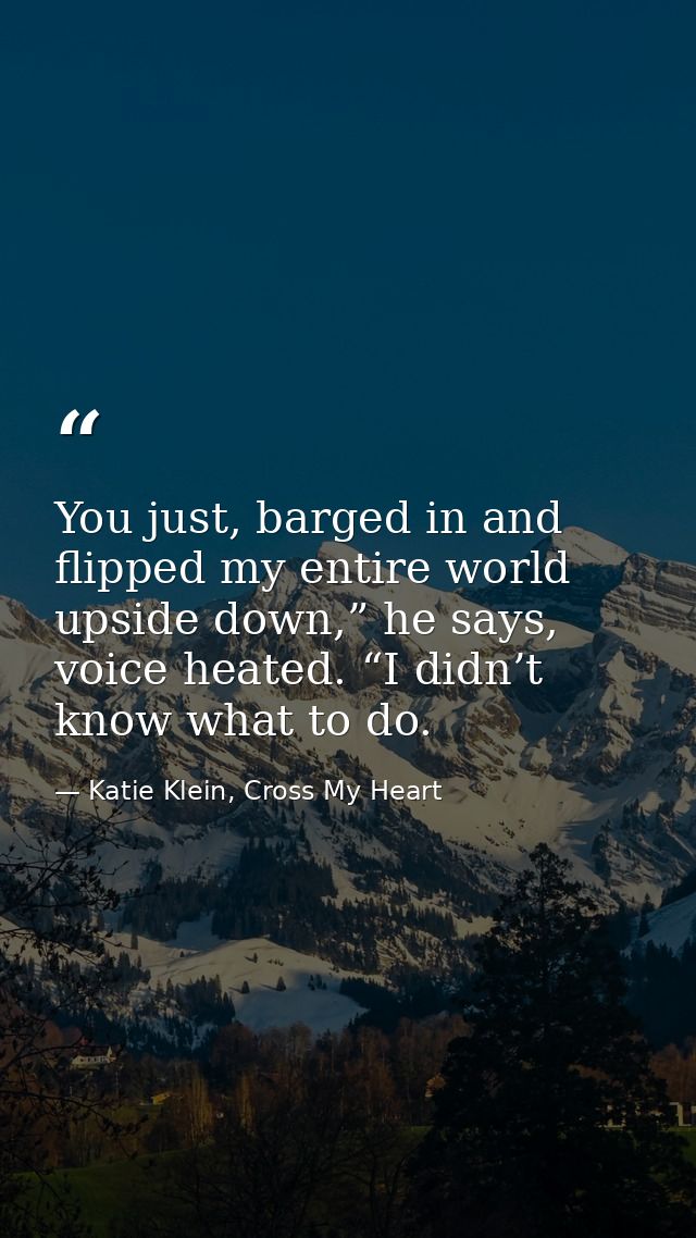 You just, barged in and flipped my entire world upside down,” he says, voice heated. “I didn’t know what to do. — Katie Klein, Cross My Heart