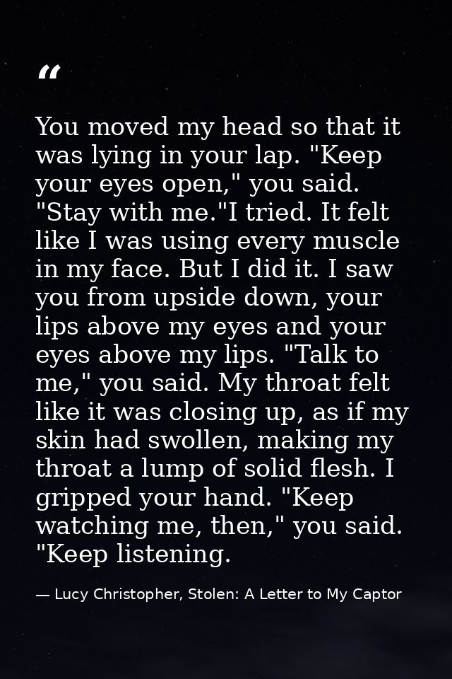 You moved my head so that it was lying in your lap. "Keep your eyes open," you said. "Stay with me."I tried. It felt lik — Lucy Christopher, Stolen: A Letter to My Captor